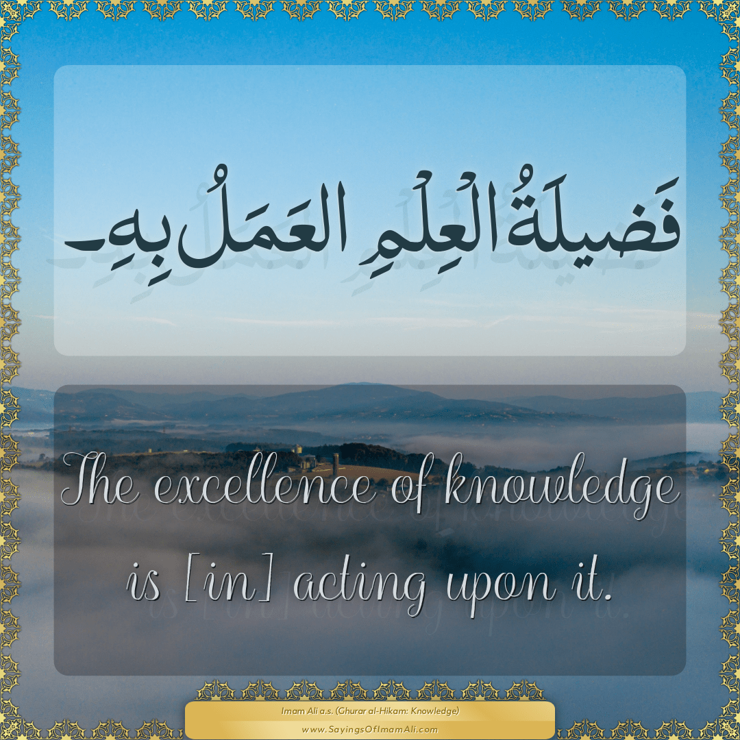 The excellence of knowledge is [in] acting upon it.